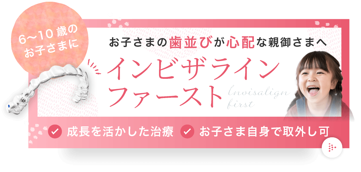 お子さまの歯並びが心配な親御さまへ。6〜10歳のお子さまにインビザライン・ファースト。成長を活かした治療、お子さま自身で取外し可。